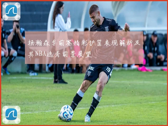 杨瀚森季前赛精彩护筐表现解析及其NBA选秀前景展望
