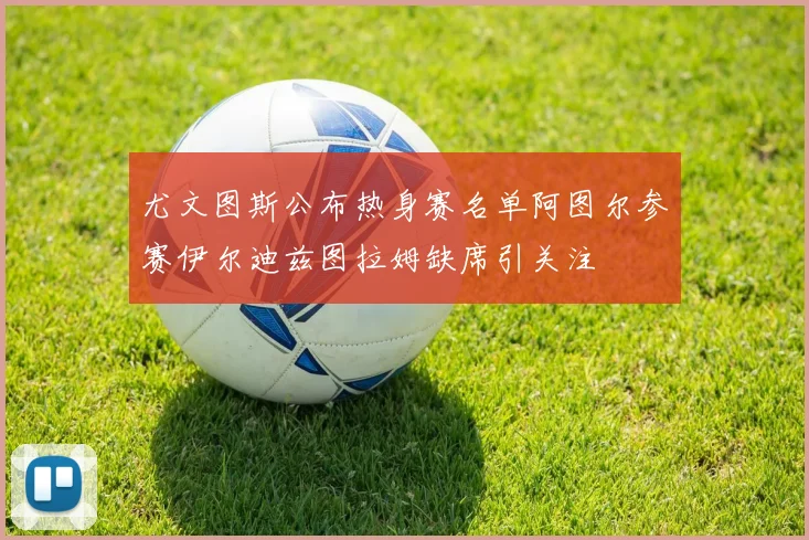 尤文图斯公布热身赛名单阿图尔参赛伊尔迪兹图拉姆缺席引关注