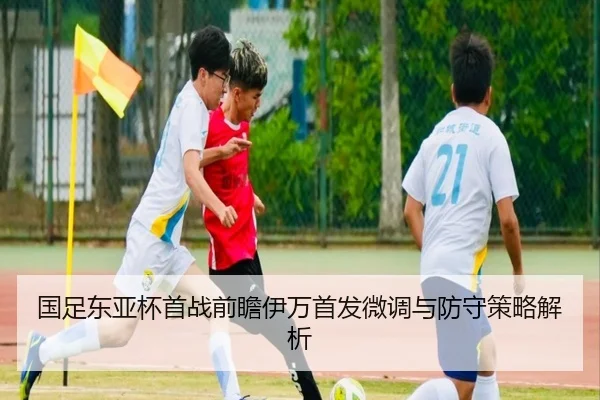 国足东亚杯首战前瞻伊万首发微调与防守策略解析